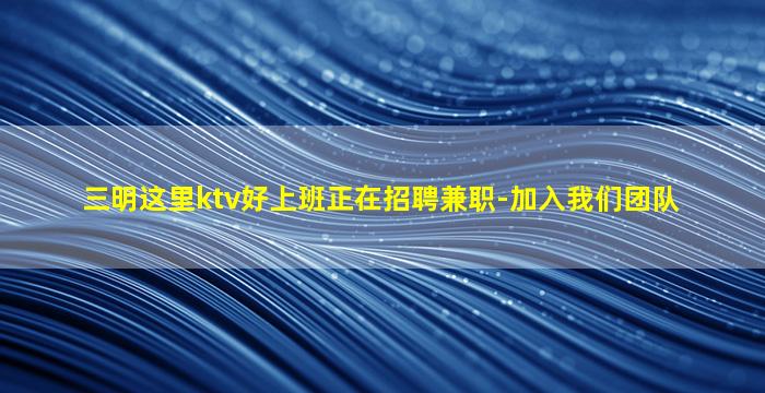 三明这里ktv好上班正在招聘兼职-加入我们团队